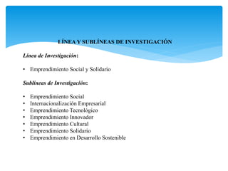 LÍNEA Y SUBLÍNEAS DE INVESTIGACIÓN
Línea de Investigación:
• Emprendimiento Social y Solidario
Sublíneas de Investigación:
• Emprendimiento Social
• Internacionalización Empresarial
• Emprendimiento Tecnológico
• Emprendimiento Innovador
• Emprendimiento Cultural
• Emprendimiento Solidario
• Emprendimiento en Desarrollo Sostenible
 