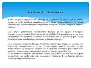 PLANTEAMIENTO DEL PROBLEMA
A pesar de que la adquisición de tecnología en Colombia se ha facilitado en los últimos
tiempos, se puede identificar una deficiencia en la oferta y baja calidad en el servicio de
soporte técnico especializado para computadores de hogares, escuelas, colegios y pequeñas
empresas.
Estos grupos experimentan constantemente falencias en sus equipos tecnológicos
(impresoras, computadores, Tablet, escáneres, etc.) debido al desconocimiento acerca de su
funcionamiento de hardware y software, inconvenientes con las garantías y por falta de
licenciamiento de las aplicaciones que tienen instaladas, entre otros.
En la actualidad abundan los técnicos de soportes empíricos que ofrecen sus servicios pero
carecen de profesionalismo a la hora de dar soporte técnico, así mismo existen
establecimientos de servicio no cuentan con la suficiente experiencia para ofrecer estos
servicios y que no brindan las garantías a los que los usuarios tienen derechos.
En la ciudad se necesita una empresa formal que ofrezca un servicio de soporte
especializado para suplir todas estas necesidades y falencias de los hogares, colegios,
escuelas y las pequeñas empresas.
 