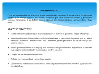 OBJETIVO GENERAL
Crear una empresa dedicada al soporte técnico especializado, suministro de partes básicas de equipos de
cómputo y de manejo básico de los equipos, reconocida por tener un servicio eficiente y profesional,
utilizando herramientas de calidad con un costo adecuado para obtener utilidades a corto, mediano y largo
plazo.
OBJETIVOS ESPECIFICOS
 Identificar la viabilidad comercial, mediante el análisis de mercado al que se va a ofrecer este servicio.
 Identificar elementos diferenciadores, mediante el análisis de la competencia de manera que se puedan
establecer elementos diferenciadores que permitirán generar preferencia por el servicio que esta
empresa ofrezca.
 Invertir permanentemente en la mejor y más reciente tecnología informática disponible en el mercado,
para asegurar la mejor calidad y continuidad de nuestros servicios.
 Cumplir con los compromisos contraídos.
 Trabajar con responsabilidad y vocación de servicio.
 Determinar las herramientas administrativas a utilizar para el mantenimiento correctivo y preventivo de
los ordenadores.
 