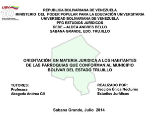 REPUBLICA BOLIVARIANA DE VENEZUELA
MINISTERIO DEL PODER POPULAR PARA LA EDUCACIÓN UNIVERSITARIA
UNIVERSIDAD BOLIVARIANA DE VENEZUELA
PFG ESTUDIOS JURÍDICOS
SEDE – ALDEA ANDRES BELLO
SABANA GRANDE, EDO. TRUJILLO
TUTORES:
Profesora
Abogada Andrea Gil
REALIZADO POR:
Sección Única Nocturno
Estudios Jurídicos
Sabana Grande, Julio 2014
ORIENTACIÓN EN MATERIA JURIDICA A LOS HABITANTES
DE LAS PARROQUIAS QUE CONFORMAN AL MUNICIPIO
BOLÍVAR DEL ESTADO TRUJILLO
 