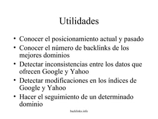 Utilidades Conocer el posicionamiento actual y pasado  Conocer el número de backlinks de los mejores dominios  Detectar inconsistencias entre los datos que ofrecen Google y Yahoo Detectar modificaciones en los índices de Google y Yahoo Hacer el seguimiento de un determinado dominio 