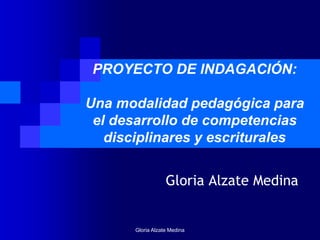 Gloria Alzate Medina
PROYECTO DE INDAGACIÓN:
Una modalidad pedagógica para
el desarrollo de competencias
disciplinares y escriturales
Gloria Alzate Medina
 