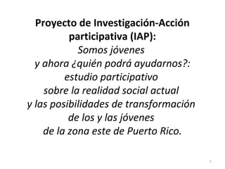 Proyecto de Investigación-Acción
          participativa (IAP):
            Somos jóvenes
  y ahora ¿quién podrá ayudarnos?:
         estudio participativo
    sobre la realidad social actual
y las posibilidades de transformación
          de los y las jóvenes
    de la zona este de Puerto Rico.

                                        1
 