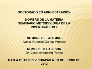 DOCTORADO EN ADMINISTRACIÓN

        NOMBRE DE LA MATERIA
     SEMINARIO METOIDOLOGIA DE LA
           INVESTIGACION II


           NOMBRE DEL ALUMNO
        Ivania Verenise García Morales

           NOMBRE DEL ASESOR
          Dr. Víctor Avendaño Porras

UXTLA GUTIERREZ CHIAPAS A 08 DE JUNIO DE
                 2012
 