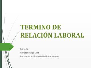 TERMINO DE
RELACIÓN LABORAL
Proyecto
Profesor: Ángel Díaz
Estudiante: Carlos David Williams Ricardo
 