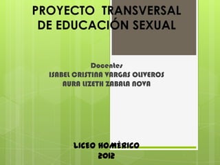 PROYECTO TRANSVERSAL
 DE EDUCACIÓN SEXUAL


              Docentes
  ISABEL CRISTINA VARGAS OLIVEROS
      AURA LIZETH ZABALA NOVA




        LICEO HOMÉRICO
              2012
 