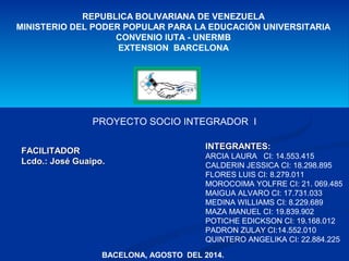 REPUBLICA BOLIVARIANA DE VENEZUELA 
MINISTERIO DEL PODER POPULAR PARA LA EDUCACIÓN UNIVERSITARIA 
CONVENIO IUTA - UNERMB 
EXTENSION BARCELONA 
PROYECTO SOCIO INTEGRADOR I 
FFAACCIILLIITTAADDOORR 
LLccddoo..:: JJoosséé GGuuaaiippoo.. 
IINNTTEEGGRRAANNTTEESS:: 
ARCIA LAURA CI: 14.553.415 
CALDERIN JESSICA CI: 18.298.895 
FLORES LUIS CI: 8.279.011 
MOROCOIMA YOLFRE CI: 21. 069.485 
MAIGUA ALVARO CI: 17.731.033 
MEDINA WILLIAMS CI: 8.229.689 
MAZA MANUEL CI: 19.839.902 
POTICHE EDICKSON CI: 19.168.012 
PADRON ZULAY CI:14.552.010 
QUINTERO ANGELIKA CI: 22.884.225 
BACELONA, AGOSTO DEL 2014. 
 