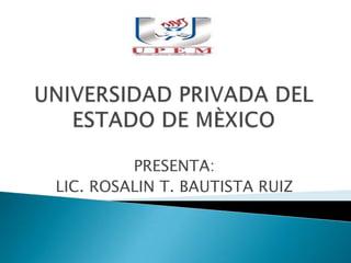 UNIVERSIDAD PRIVADA DEL ESTADO DE MÈXICO PRESENTA: LIC. ROSALIN T. BAUTISTA RUIZ 