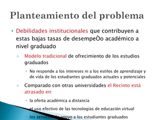 Debilidades institucionales  que contribuyen a estas bajas tasas de desempeño académico a nivel graduado Modelo tradicional  de ofrecimiento de los estudios graduados No responde a los intereses ni a los estilos de aprendizaje y de vida de los estudiantes graduados actuales y potenciales Comparado con otras universidades  el Recinto está atrasado en: la oferta académica a distancia el uso efectivo de las tecnologías de educación virtual los servicios de apoyo a los estudiantes graduados 