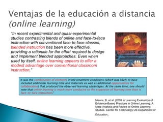 “ In recent experimental and quasi-experimental studies contrasting blends of online and face-to-face instruction with conventional face-to-face classes,  blended instruction  has been more effective, providing a rationale for the effort required to design and implement blended approaches. Even when used by itself,  online learning appears to offer a modest advantage over conventional classroom instruction .” Means, B. et al. (2009 in Learning Evaluation of Evidence-Based Practices in Online Learning: A Meta-Analysis and Review of Online Learning Studies. Center for Technology US Department of Education . It was the  combination of elements  in the treatment conditions (which was likely to have included additional learning time and materials as well as additional  opportunities for collaboration ) that produced the observed learning advantages. At the same time, one should note that  online learning is much more conducive to the expansion of learning time than is face-to-face instruction . ” 