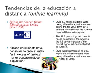 Staying the Course: Online Education in the United States, 2008 “ Online enrollments have continued to grow at rates far in excess of the total higher education student population.” Over 3.9 million students were taking at least one online course during the fall 2007 term; a 12 percent increase over the number reported the previous year. The 12.9 percent growth rate for online enrollments far exceeds the 1.2 percent growth of the overall higher education student population. Over twenty percent of all U.S. higher education students were taking at least one online course in the fall of 2007. 