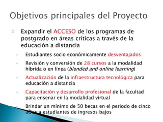 Expandir el  ACCESO  de los programas de postgrado en áreas críticas a través de la educación a distancia Estudiantes socio económicamente  desventajados Revisión y conversión de  28 cursos  a la modalidad híbrida o en línea ( blended and online learning ) Actualización  de la  infraestructura tecnológica  para educación a distancia Capacitación y desarrollo profesional  de la facultad para ensenar en la modalidad virtual  Brindar un mínimo de 50 becas en el periodo de cinco años a estudiantes de ingresos bajos 