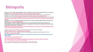 Bibliografía
Mireles, N. (2013). Open Education Matters: Why is it important to share content? Disponible (video con traducción
en español) http://www.compartiendorea.com/Compartiendo_REA/Video.html
Ramírez, M. S. (2013). Producción de recursos educativos abiertos [video]. Disponible en el Tecnológico de
Monterrey, en el sitio Web: http://apps05.ruv.itesm.mx/portal/uvtv/video/video.jsp?folio=2692
Morales, M. (2014). Podcast: Sugerencias para entrar en el mundo de los Recursos Educativos Abiertos.Disponible
en: http://observatoriotecedu.uned.ac.cr/sugerencias-para-entrar-en-el-mundo-de-los-recursos-educativos-
abiertos/
Ramírez, M. S. (2015). Componentes para la producción de un recurso educativo abierto [video]. Disponible en el
sitio Web: https://youtu.be/HKag2PQx4fA
Burgos-Aguilar,J.V. (2012). Vodcast: Pasos para crear un recurso educativo abierto [video].Obervatorio de
Tecnología en Educación a Distancia, Posgrado en Tecnología de Información y Comunicación (ProGesTIC) de la
Universidad Nacional (UNA). Recuperado
dehttp://observatoriotecedu.uned.ac.cr/index.php/actualidad/recursos-educativos-abiertos/638-pasos-para-
crear-un-recurso-educativo-abierto.html
Creative Commons. (2013). Resumen de Licencias de Creative Commons. Recuperado
dehttp://creativecommons.org/licenses/by-nc-sa/2.5/es/
Ramírez, M. S. (2015). Uso y selección de los recursos educativos abiertos [video]. Disponible en el sitio
Web:https://youtu.be/n14K_6ft36I
Sitios donde podemos encontrar imágenes con licenciamiento creative commons (que podemos usar en
nuestro REA):
https://www.flickr.com/creativecommons/
https://search.creativecommons.org/
http://wwwhatsnew.com/2011/08/19/buscadores-de-imagenes-con-licencia-creative-commons/
https://www.youtube.com/watch?v=dTrFeTDdXqU
http://www.musicalibre.com.co/Cantayensena/Cuerpoymovimiento.aspx
SEP. Exploración de la Naturaleza Libro de texto pag 17 primer año primaria
 