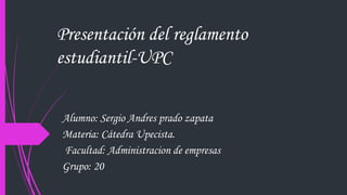 Presentación del reglamento 
estudiantil-UPC 
Alumno: Sergio Andres prado zapata 
Materia: Cátedra Upecista. 
Facultad: Administracion de empresas 
Grupo: 20 
 