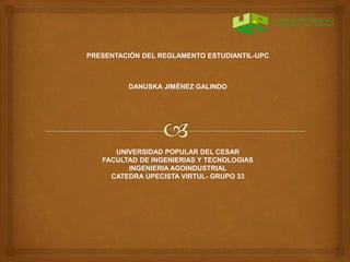 PRESENTACIÓN DEL REGLAMENTO ESTUDIANTIL-UPC 
DANUSKA JIMÉNEZ GALINDO 
UNIVERSIDAD POPULAR DEL CESAR 
FACULTAD DE INGENIERIAS Y TECNOLOGIAS 
INGENIERIA AGOINDUSTRIAL 
CATEDRA UPECISTA VIRTUL- GRUPO 33 
 