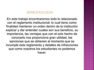 En este trabajo encontraremos todo lo relacionado 
con el reglamento institucional; lo cual tiene como 
finalidad mantener un orden dentro de la institución 
explicar y dar entender cuales son sus beneficio, su 
importancia, las ventajas que con el solo hecho de 
conocerlo nos proporciona gran utilidad, las 
sanciones que se obtienen al momento que se 
incumple este reglamento y detalles de infracciones 
que como nosotros los estudiantes no podemos 
hacer. 
 