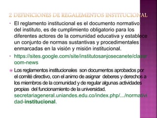 • El reglamento institucional es el documento normativo 
del instituto, es de cumplimiento obligatorio para los 
diferentes actores de la comunidad educativa y establece 
un conjunto de normas sustantivas y procedimentales 
enmarcadas en la visión y misión institucional. 
• https://sites.google.com/site/institutosanjosecanete/classr 
oom-news 
 Los reglamentos institucionales son documentos aprobados por 
el comité directivo, con el animo de asignar deberes y derechos a 
los miembros de la comunidad y de regular algunas actividades 
propias del funcionamiento de la universidad. 
secretariageneral.uniandes.edu.co/index.php/.../normativi 
dad-institucional. 
 