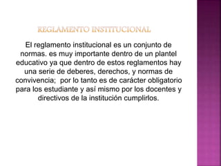El reglamento institucional es un conjunto de 
normas. es muy importante dentro de un plantel 
educativo ya que dentro de estos reglamentos hay 
una serie de deberes, derechos, y normas de 
convivencia; por lo tanto es de carácter obligatorio 
para los estudiante y así mismo por los docentes y 
directivos de la institución cumplirlos. 
 