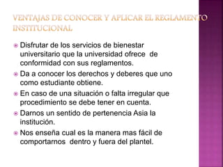  Disfrutar de los servicios de bienestar 
universitario que la universidad ofrece de 
conformidad con sus reglamentos. 
 Da a conocer los derechos y deberes que uno 
como estudiante obtiene. 
 En caso de una situación o falta irregular que 
procedimiento se debe tener en cuenta. 
 Darnos un sentido de pertenencia Asia la 
institución. 
 Nos enseña cual es la manera mas fácil de 
comportarnos dentro y fuera del plantel. 
 