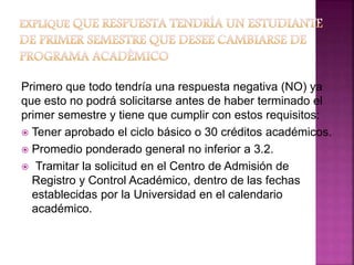 Primero que todo tendría una respuesta negativa (NO) ya 
que esto no podrá solicitarse antes de haber terminado el 
primer semestre y tiene que cumplir con estos requisitos: 
 Tener aprobado el ciclo básico o 30 créditos académicos. 
 Promedio ponderado general no inferior a 3.2. 
 Tramitar la solicitud en el Centro de Admisión de 
Registro y Control Académico, dentro de las fechas 
establecidas por la Universidad en el calendario 
académico. 
 