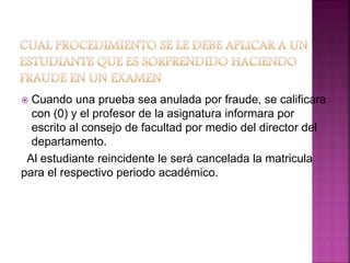  Cuando una prueba sea anulada por fraude, se calificara 
con (0) y el profesor de la asignatura informara por 
escrito al consejo de facultad por medio del director del 
departamento. 
Al estudiante reincidente le será cancelada la matricula 
para el respectivo periodo académico. 
 