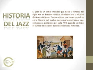 El jazz es un estilo musical que nació a finales del
siglo XIX en Estados Unidos alrededor de la ciudad
de Nueva Orleans. Es una música que tiene sus raíces
en la historia del pueblo negro norteamericano, que
comienza a principios del siglo XVII, cuando se inició
el tráfico de esclavos desde África hacia América.
 