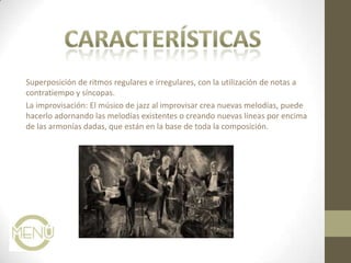 Superposición de ritmos regulares e irregulares, con la utilización de notas a
contratiempo y síncopas.
La improvisación: El músico de jazz al improvisar crea nuevas melodías, puede
hacerlo adornando las melodías existentes o creando nuevas líneas por encima
de las armonías dadas, que están en la base de toda la composición.
 