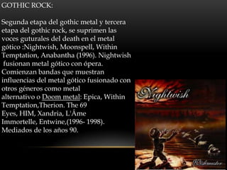 GOTHIC ROCK:
Segunda etapa del gothic metal y tercera
etapa del gothic rock, se suprimen las
voces guturales del death en el metal
gótico :Nightwish, Moonspell, Within
Temptation, Anabantha (1996). Nightwish
fusionan metal gótico con ópera.
Comienzan bandas que muestran
influencias del metal gótico fusionado con
otros géneros como metal
alternativo o Doom metal: Epica, Within
Temptation,Therion. The 69
Eyes, HIM, Xandria, L'Âme
Immortelle, Entwine,(1996- 1998).
Mediados de los años 90.
 