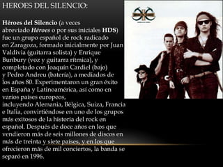 HEROES DEL SILENCIO:
Héroes del Silencio (a veces
abreviado Héroes o por sus iniciales HDS)
fue un grupo español de rock radicado
en Zaragoza, formado inicialmente por Juan
Valdivia (guitarra solista) y Enrique
Bunbury (voz y guitarra rítmica), y
completado con Joaquín Cardiel (bajo)
y Pedro Andreu (batería), a mediados de
los años 80. Experimentaron un gran éxito
en España y Latinoamérica, así como en
varios países europeos,
incluyendo Alemania, Bélgica, Suiza, Francia
e Italia, convirtiéndose en uno de los grupos
más exitosos de la historia del rock en
español. Después de doce años en los que
vendieron más de seis millones de discos en
más de treinta y siete países, y en los que
ofrecieron más de mil conciertos, la banda se
separó en 1996.
 