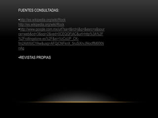 FUENTES CONSULTADAS:
•http://es.wikipedia.org/wiki/Rock
http://es.wikipedia.org/wiki/Rock
•http://www.google.com.mx/url?sa=t&rct=j&q=&esrc=s&sour
ce=web&cd=3&sqi=2&ved=0CEQQFjAC&url=http%3A%2F
%2Frollingstone.es%2F&ei=VzCsUP_CK-
fm2AWXiICYAw&usg=AFQjCNFknX_5ruSiXrvJf4ocffM6fXN
nAg
•REVISTAS PROPIAS
 