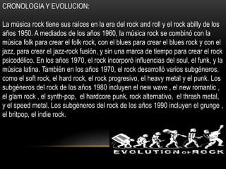 CRONOLOGIA Y EVOLUCION:
La música rock tiene sus raíces en la era del rock and roll y el rock abilly de los
años 1950. A mediados de los años 1960, la música rock se combinó con la
música folk para crear el folk rock, con el blues para crear el blues rock y con el
jazz, para crear el jazz-rock fusión, y sin una marca de tiempo para crear el rock
psicodélico. En los años 1970, el rock incorporó influencias del soul, el funk, y la
música latina. También en los años 1970, el rock desarrolló varios subgéneros,
como el soft rock, el hard rock, el rock progresivo, el heavy metal y el punk. Los
subgéneros del rock de los años 1980 incluyen el new wave , el new romantic ,
el glam rock , el synth-pop, el hardcore punk, rock alternativo, el thrash metal,
y el speed metal. Los subgéneros del rock de los años 1990 incluyen el grunge ,
el britpop, el indie rock.
 