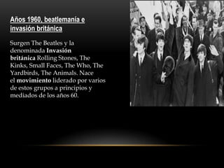 Años 1960, beatlemanía e
invasión británica
Surgen The Beatles y la
denominada Invasión
británica Rolling Stones, The
Kinks, Small Faces, The Who, The
Yardbirds, The Animals. Nace
el movimiento liderado por varios
de estos grupos a principios y
mediados de los años 60.
 