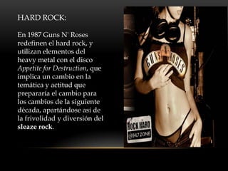 HARD ROCK:
En 1987 Guns N' Roses
redefinen el hard rock, y
utilizan elementos del
heavy metal con el disco
Appetite for Destruction, que
implica un cambio en la
temática y actitud que
prepararía el cambio para
los cambios de la siguiente
década, apartándose así de
la frivolidad y diversión del
sleaze rock.
 