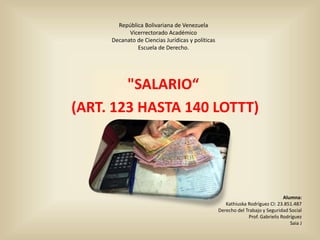 República Bolivariana de Venezuela
Vicerrectorado Académico
Decanato de Ciencias Jurídicas y políticas
Escuela de Derecho.
"SALARIO“
(ART. 123 HASTA 140 LOTTT)
Alumna:
Kathiuska Rodríguez CI: 23.851.487
Derecho del Trabajo y Seguridad Social
Prof. Gabrielis Rodríguez
Saia J
 