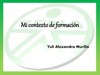 Mi contexto de formación 
Yuli Alexandra Murillo 
 