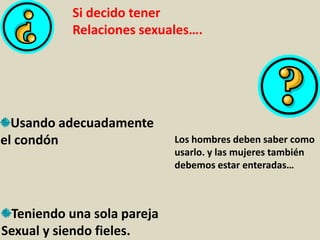 Si decido tener
Relaciones sexuales….
Usando adecuadamente
el condón Los hombres deben saber como
usarlo. y las mujeres también
debemos estar enteradas…
Teniendo una sola pareja
Sexual y siendo fieles.
 