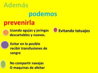Además
podemos
prevenirla
Usando agujas y jeringas
descartables y nuevas.
Evitar en lo posible
recibir transfusiones de
sangre
No compartir navajas
O maquinas de afeitar
Evitando tatuajes
 