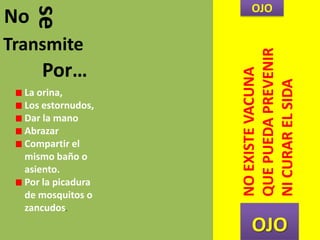 No
seTransmite
Por…
La orina,
Los estornudos,
Dar la mano
Abrazar
Compartir el
mismo baño o
asiento.
Por la picadura
de mosquitos o
zancudos.
OJO
OJO
NOEXISTEVACUNA
QUEPUEDAPREVENIR
NICURARELSIDA
 