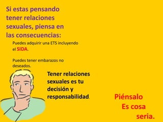 Si estas pensando
tener relaciones
sexuales, piensa en
las consecuencias:
Puedes adquirir una ETS incluyendo
el SIDA.
Puedes tener embarazos no
deseados.
Tener relaciones
sexuales es tu
decisión y
responsabilidad. Piénsalo
Es cosa
seria.
 