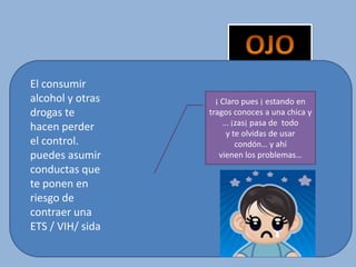 El consumir
alcohol y otras
drogas te
hacen perder
el control.
puedes asumir
conductas que
te ponen en
riesgo de
contraer una
ETS / VIH/ sida
¡ Claro pues ¡ estando en
tragos conoces a una chica y
… ¡zas¡ pasa de todo
y te olvidas de usar
condón… y ahí
vienen los problemas…
 