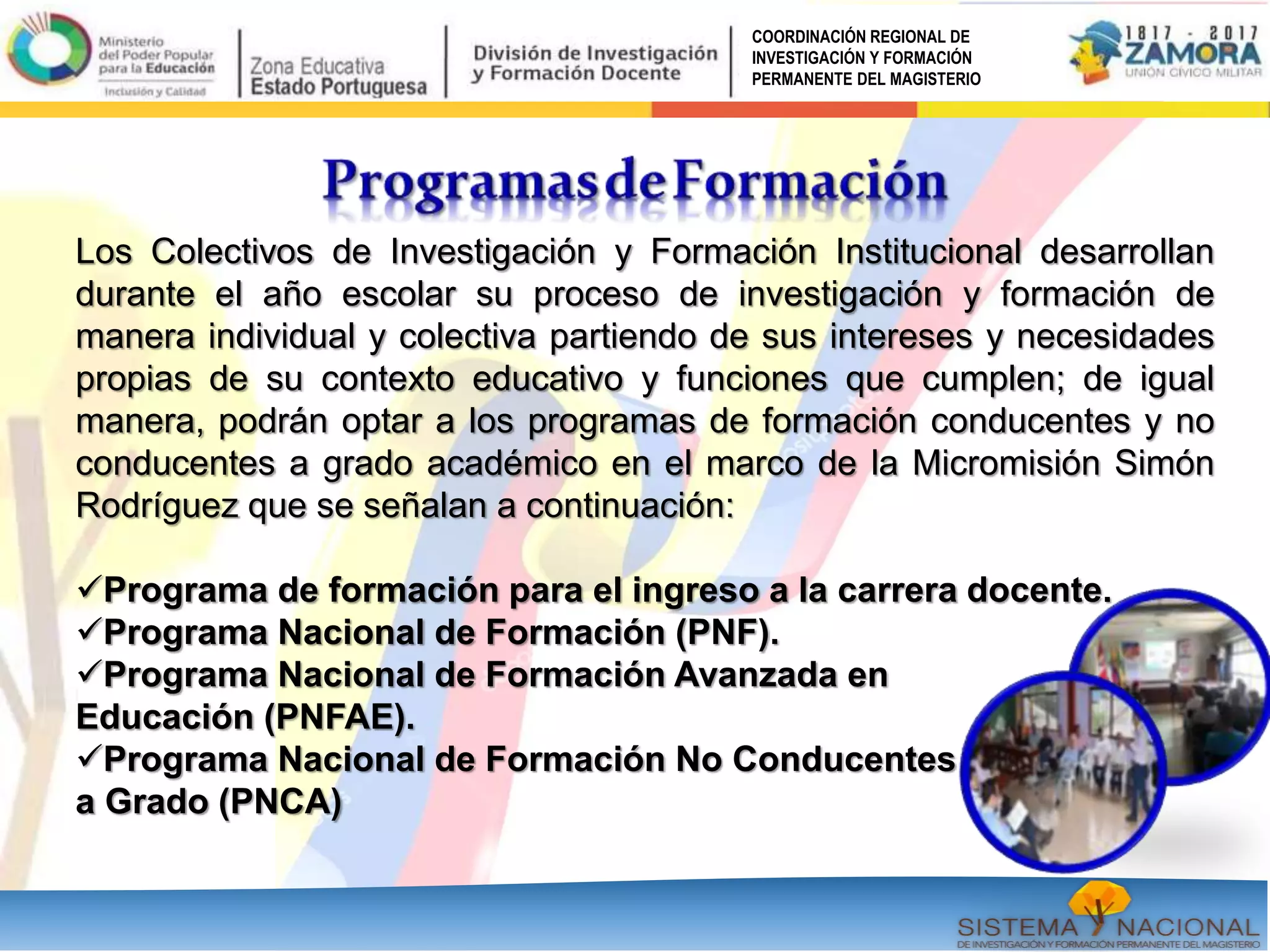 COORDINACIÓN REGIONAL DE
INVESTIGACIÓN Y FORMACIÓN
PERMANENTE DEL MAGISTERIO
Los Colectivos de Investigación y Formación Institucional desarrollan
durante el año escolar su proceso de investigación y formación de
manera individual y colectiva partiendo de sus intereses y necesidades
propias de su contexto educativo y funciones que cumplen; de igual
manera, podrán optar a los programas de formación conducentes y no
conducentes a grado académico en el marco de la Micromisión Simón
Rodríguez que se señalan a continuación:
Programa de formación para el ingreso a la carrera docente.
Programa Nacional de Formación (PNF).
Programa Nacional de Formación Avanzada en
Educación (PNFAE).
Programa Nacional de Formación No Conducentes
a Grado (PNCA)
 