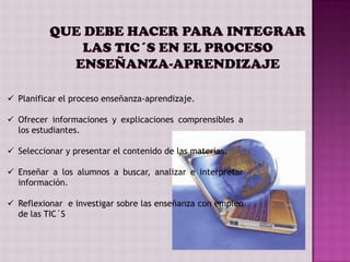 QUE DEBE HACER PARA INTEGRAR
              LAS TIC´S EN EL PROCESO
            ENSEÑANZA-APRENDIZAJE

 Planificar el proceso enseñanza-aprendizaje.

 Ofrecer informaciones y explicaciones comprensibles a
  los estudiantes.

 Seleccionar y presentar el contenido de las materias.

 Enseñar a los alumnos a buscar, analizar e interpretar
  información.

 Reflexionar e investigar sobre las enseñanza con empleo
  de las TIC´S
 