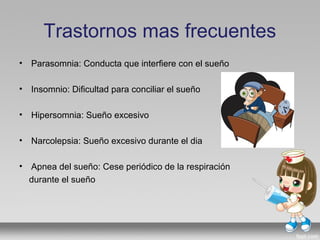 Trastornos mas frecuentes
• Parasomnia: Conducta que interfiere con el sueño
• Insomnio: Dificultad para conciliar el sueño
• Hipersomnia: Sueño excesivo
• Narcolepsia: Sueño excesivo durante el dia
• Apnea del sueño: Cese periódico de la respiración
durante el sueño
 
