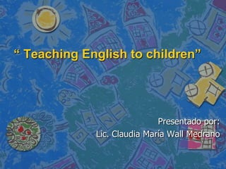 “ Teaching English to children” Presentado por: Lic. Claudia María Wall Medrano 
