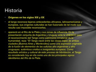 Historia
•   Orígenes en los siglos XIX y XX
•   el tango reconoce lejanos antecedentes africanos, latinoamericanos y
    europeos, sus orígenes culturales se han fusionado de tal modo que
    resulta casi imposible reconocerlos.
•   apareció en el Río de la Plata y sus zonas de influencia. En la
    presentación conjunta de Argentina y Uruguay ante la UNESCO para
    el reconocimiento del Tango como patrimonio inmaterial de la
    humanidad, reza: "El Tango nació entre las clases bajas de ambas
    ciudades [Buenos Aires y Montevideo] como una expresión originada
    de la fusión de elementos de las culturas afro argentinas y afro
    uruguayas, auténticos criollos e inmigrantes europeos. Como
    resultado artístico y cultural de este proceso de hibridación, el Tango
    es considerado hoy en día como uno de los principales signos
    identitarios del Río de la Plata.
 