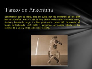 Tango en Argentina
Sentimiento que se baila, que se cuela por los cordones de los cien
barrios porteños. Hasta el día de hoy, desde intelectuales a orilleros crean,
sienten y hablan de tango. Y si bien pasó mucho desde 1880, la esencia del
tango, desfachatado, irrefrenable y sanguíneo, permanece latente en las
cantinas de la Boca y en los salones de Recoleta.
 