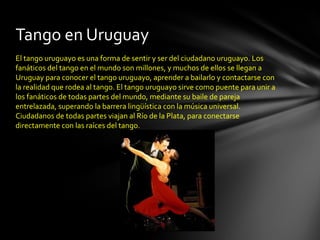 Tango en Uruguay
El tango uruguayo es una forma de sentir y ser del ciudadano uruguayo. Los
fanáticos del tango en el mundo son millones, y muchos de ellos se llegan a
Uruguay para conocer el tango uruguayo, aprender a bailarlo y contactarse con
la realidad que rodea al tango. El tango uruguayo sirve como puente para unir a
los fanáticos de todas partes del mundo, mediante su baile de pareja
entrelazada, superando la barrera lingüística con la música universal.
Ciudadanos de todas partes viajan al Río de la Plata, para conectarse
directamente con las raíces del tango.
 