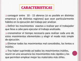 conseguir entre 10 - 15 obreros (si es posible en distintas 
empresas y de distintas regiones) que sean particularmente 
hábiles en la ejecución del trabajo por analizar. 
 Definir los movimientos exactos a realizar por el trabajador 
que lleva a cabo para ejecutar el trabajo analizado. 
 cronometrar el tiempo necesario para realizar cada uno de 
estos movimientos elementales y elegir el modo más simple 
de ejecución. 
 Eliminar todos los movimientos mal concebidos, los lentos o 
inútiles. 
 Tras haber suprimido así todos los movimientos inútiles, 
reunir en una secuencia los movimientos más rápidos y los 
que permiten emplear mejor los materiales más útiles. 
 