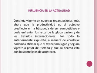 INFLUENCIA EN LA ACTUALIDAD 
Continúa vigente en nuestras organizaciones, más 
ahora que la productividad es el objetivo 
predilecto en la búsqueda de ser competitivos y 
pode enfrentar los retos de la globalización y de 
los tratados internacionales. Por todo lo 
anteriormente expuesto, a manera de corolario, 
podemos afirmar que el taylorismo sigue y seguirá 
vigente a pesar del tiempo y que su deceso está 
aún bastante lejos de acontecer. 
 