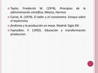  Taylor, Friederick W. (1974), Principios de la 
administración científica, México, Herrero 
 Coriat, B. (1979). El taller y el cronómetro. Ensayo sobre 
el taylorismo, 
 fordismo y la producción en masa. Madrid: Siglo XXI . 
 Fajnsylber, F. (1992). Educación y transformación 
produccion. 
